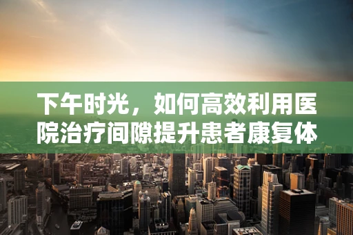 下午时光，如何高效利用医院治疗间隙提升患者康复体验？