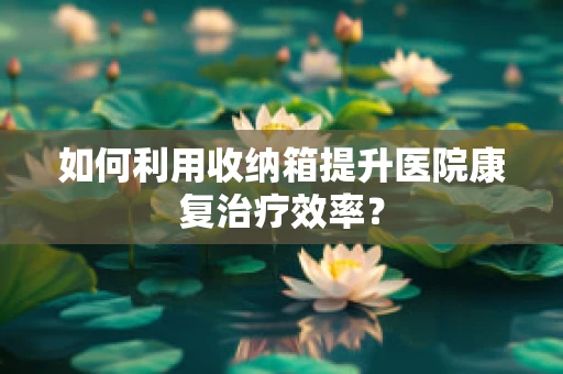 如何利用收纳箱提升医院康复治疗效率？
