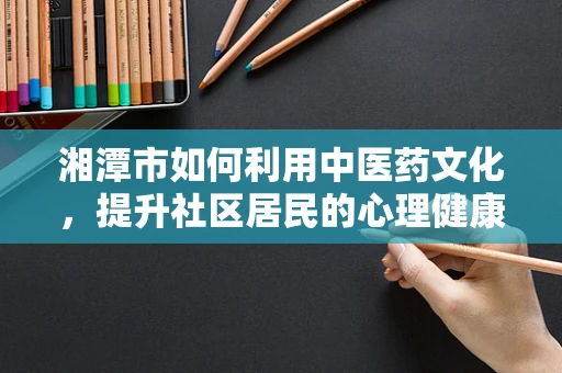 湘潭市如何利用中医药文化，提升社区居民的心理健康水平？