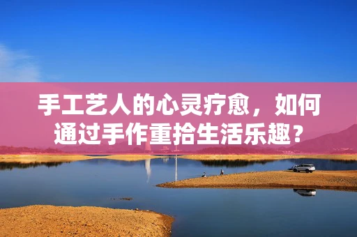 手工艺人的心灵疗愈，如何通过手作重拾生活乐趣？