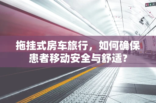 拖挂式房车旅行，如何确保患者移动安全与舒适？