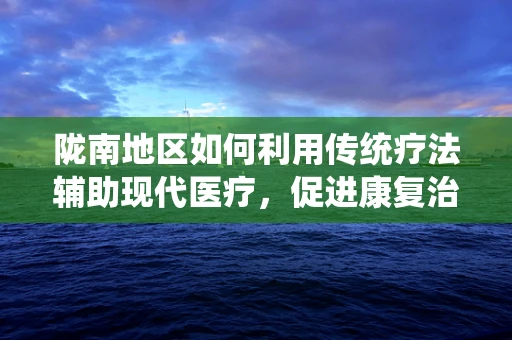 陇南地区如何利用传统疗法辅助现代医疗，促进康复治疗？