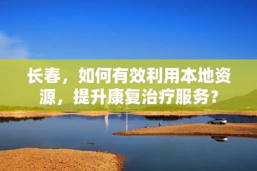 长春，如何有效利用本地资源，提升康复治疗服务？