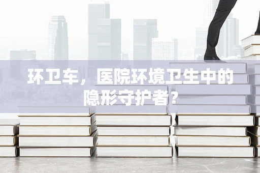 环卫车，医院环境卫生中的隐形守护者？