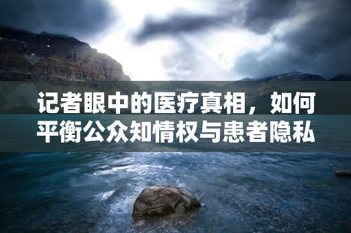 记者眼中的医疗真相，如何平衡公众知情权与患者隐私？