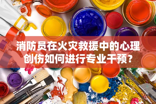 消防员在火灾救援中的心理创伤如何进行专业干预？