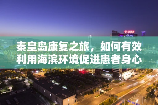 秦皇岛康复之旅，如何有效利用海滨环境促进患者身心康复？