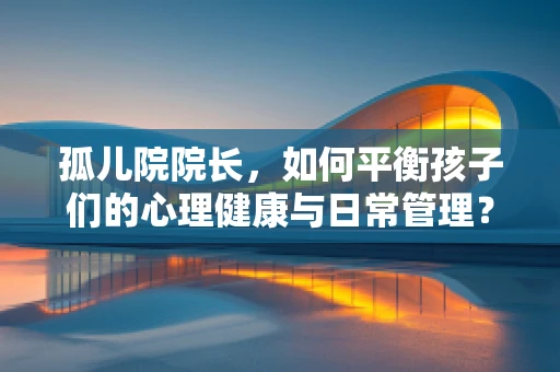 孤儿院院长，如何平衡孩子们的心理健康与日常管理？