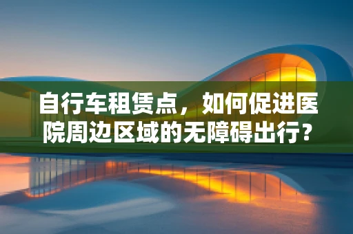 自行车租赁点，如何促进医院周边区域的无障碍出行？