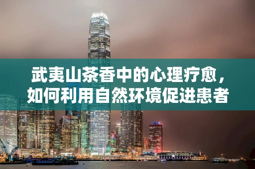 武夷山茶香中的心理疗愈，如何利用自然环境促进患者康复？