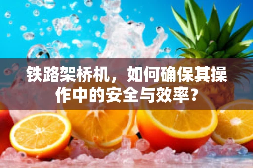 铁路架桥机，如何确保其操作中的安全与效率？