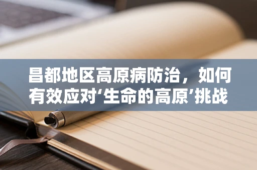 昌都地区高原病防治，如何有效应对‘生命的高原’挑战？