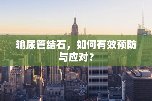 输尿管结石，如何有效预防与应对？