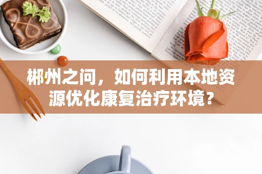 郴州之问，如何利用本地资源优化康复治疗环境？