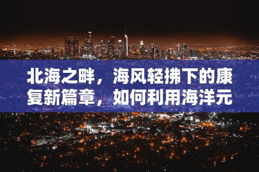 北海之畔，海风轻拂下的康复新篇章，如何利用海洋元素促进患者身心康复？