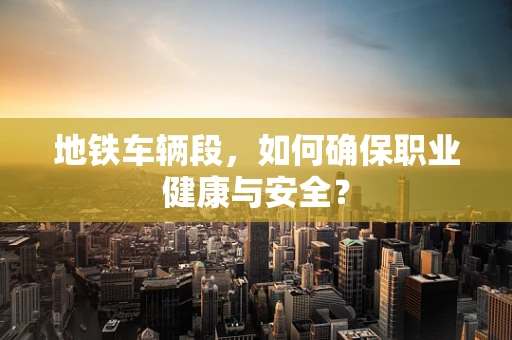 地铁车辆段，如何确保职业健康与安全？