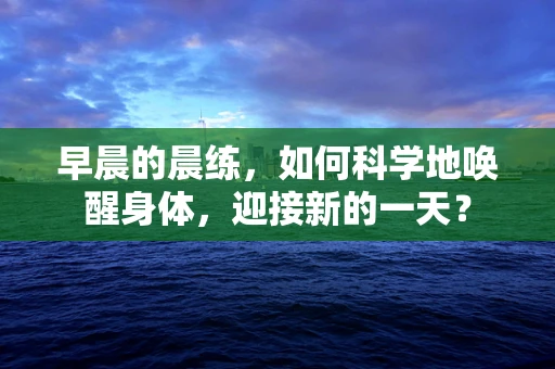 早晨的晨练，如何科学地唤醒身体，迎接新的一天？