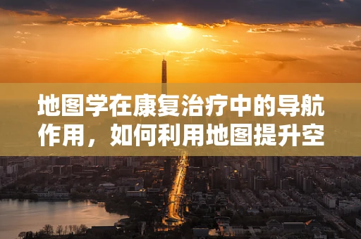 地图学在康复治疗中的导航作用，如何利用地图提升空间认知能力？