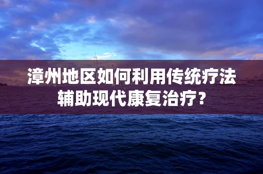 漳州地区如何利用传统疗法辅助现代康复治疗？