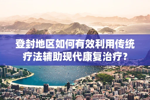 登封地区如何有效利用传统疗法辅助现代康复治疗？