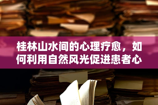 桂林山水间的心理疗愈，如何利用自然风光促进患者心灵康复？