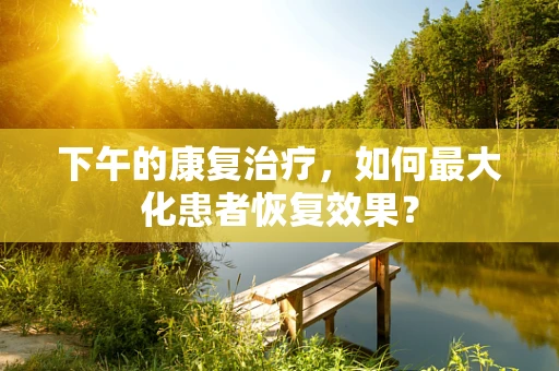 下午的康复治疗，如何最大化患者恢复效果？