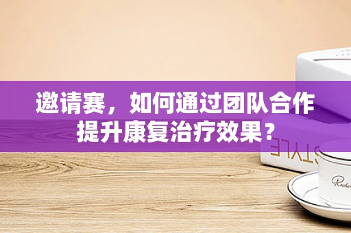 邀请赛，如何通过团队合作提升康复治疗效果？