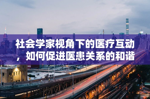 社会学家视角下的医疗互动，如何促进医患关系的和谐？