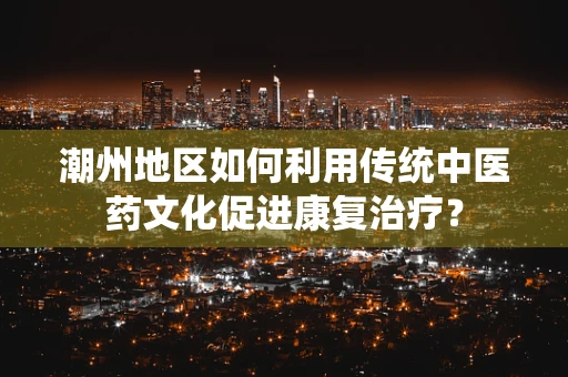潮州地区如何利用传统中医药文化促进康复治疗？