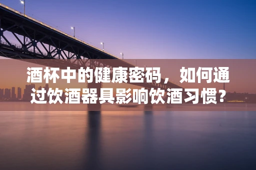 酒杯中的健康密码，如何通过饮酒器具影响饮酒习惯？