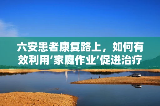六安患者康复路上，如何有效利用‘家庭作业’促进治疗成效？