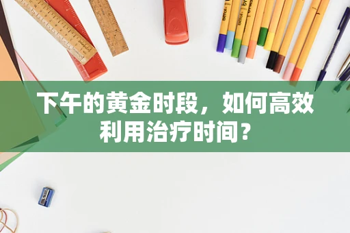 下午的黄金时段，如何高效利用治疗时间？