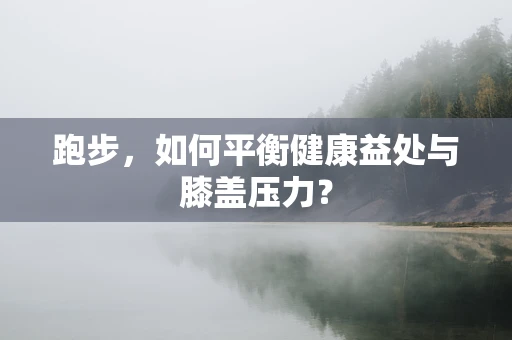 跑步，如何平衡健康益处与膝盖压力？