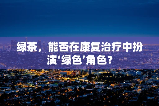 绿茶，能否在康复治疗中扮演‘绿色’角色？