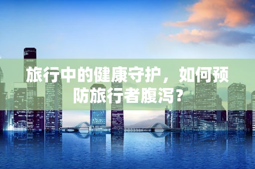 旅行中的健康守护，如何预防旅行者腹泻？