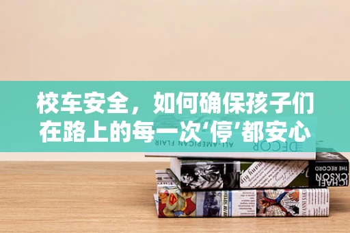 校车安全，如何确保孩子们在路上的每一次‘停’都安心？