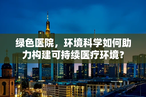 绿色医院，环境科学如何助力构建可持续医疗环境？