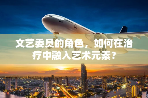 文艺委员的角色，如何在治疗中融入艺术元素？