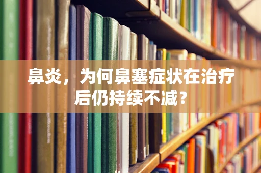 鼻炎，为何鼻塞症状在治疗后仍持续不减？