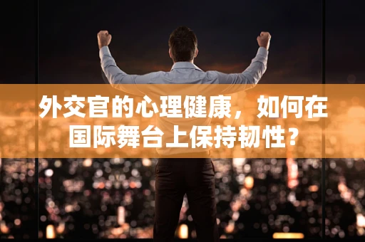 外交官的心理健康，如何在国际舞台上保持韧性？