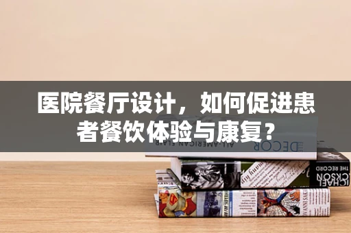 医院餐厅设计，如何促进患者餐饮体验与康复？