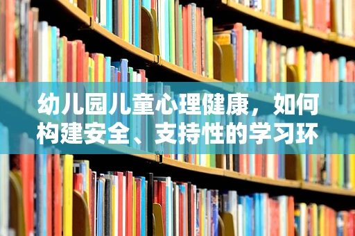 幼儿园儿童心理健康，如何构建安全、支持性的学习环境？