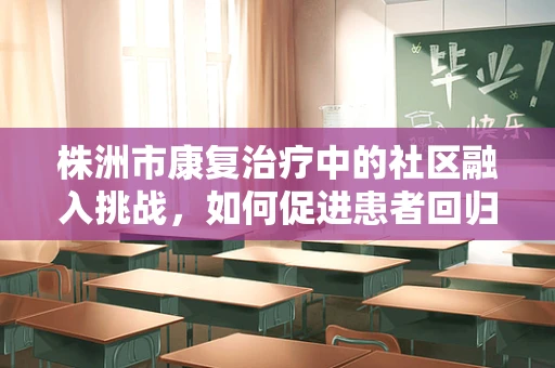 株洲市康复治疗中的社区融入挑战，如何促进患者回归社会？