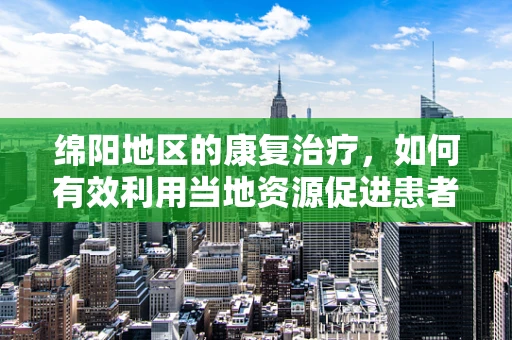 绵阳地区的康复治疗，如何有效利用当地资源促进患者恢复？