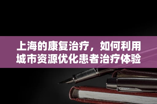 上海的康复治疗，如何利用城市资源优化患者治疗体验？