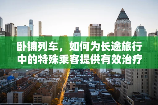 卧铺列车，如何为长途旅行中的特殊乘客提供有效治疗？