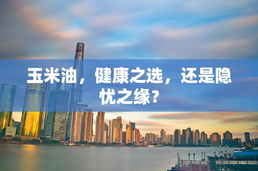 玉米油，健康之选，还是隐忧之缘？
