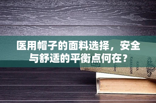 医用帽子的面料选择，安全与舒适的平衡点何在？