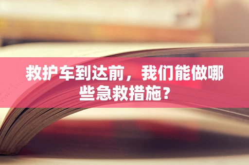 救护车到达前，我们能做哪些急救措施？