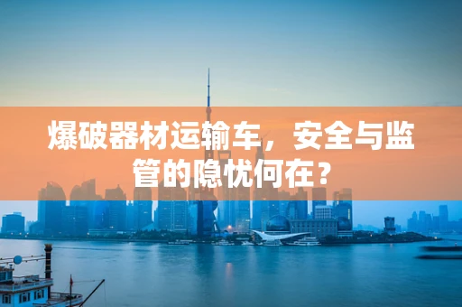 爆破器材运输车，安全与监管的隐忧何在？